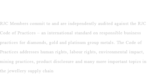 Responsible Jewellery Council RJC Members commit to and are independently audited against the RJC Code of Practices – an international standard on responsible business practices for diamonds, gold and platinum group metals. The Code of Practices addresses human rights, labour rights, environmental impact, mining practices, product disclosure and many more important topics in the jewellery supply chain